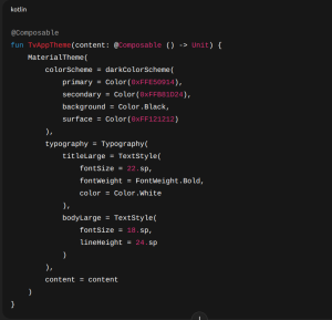 @Composablefun TvAppTheme(content: @Composable () -> Unit) { MaterialTheme( colorScheme = darkColorScheme( primary = Color(0xFFE50914), secondary = Color(0xFFB81D24), background = Color.Black, surface = Color(0xFF121212) ), typography = Typography( titleLarge = TextStyle( fontSize = 22.sp, fontWeight = FontWeight.Bold, color = Color.White ), bodyLarge = TextStyle( fontSize = 18.sp, lineHeight = 24.sp ) ), content = content ) } 